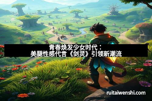 青春焕发少女时代：美腿性感代言《剑灵》引领新潮流